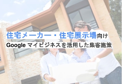 「住宅メーカー・住宅展示場」のGoogleマイビジネスを活用した集客施策